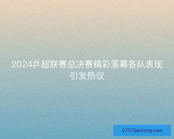 2024乒超联赛总决赛精彩落幕各队表现引发热议
