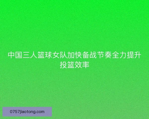 中国三人篮球女队加快备战节奏全力提升投篮效率
