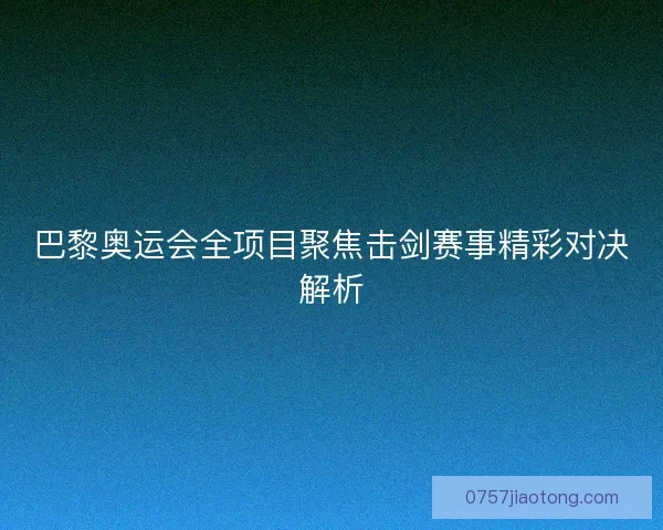 巴黎奥运会全项目聚焦击剑赛事精彩对决解析