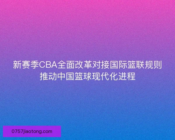 新赛季CBA全面改革对接国际篮联规则推动中国篮球现代化进程