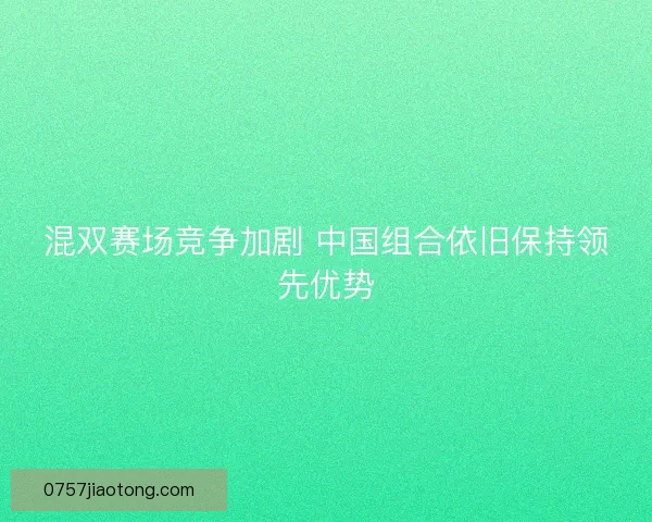 混双赛场竞争加剧 中国组合依旧保持领先优势