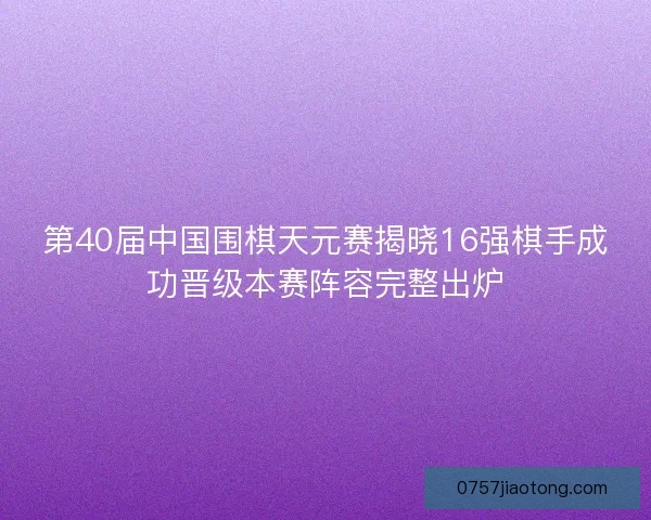 第40届中国围棋天元赛揭晓16强棋手成功晋级本赛阵容完整出炉