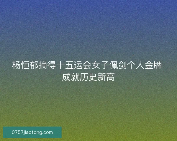 杨恒郁摘得十五运会女子佩剑个人金牌 成就历史新高