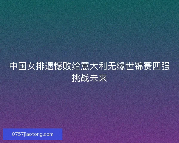 中国女排遗憾败给意大利无缘世锦赛四强挑战未来
