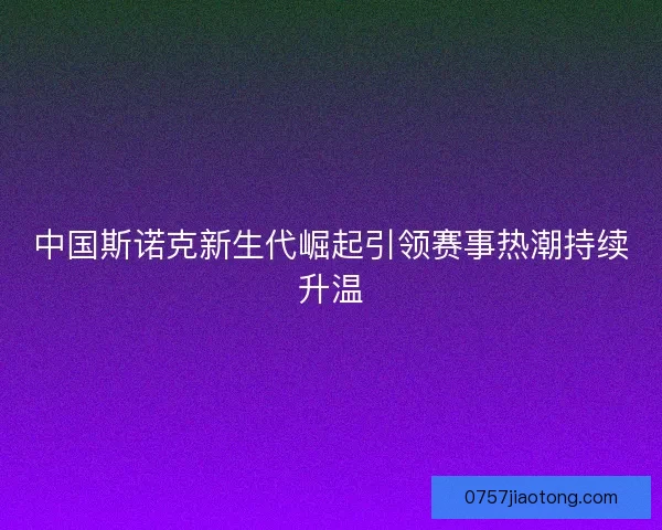 中国斯诺克新生代崛起引领赛事热潮持续升温