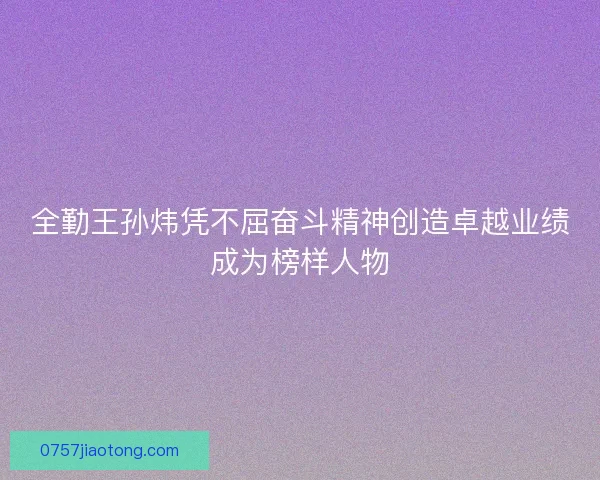 全勤王孙炜凭不屈奋斗精神创造卓越业绩成为榜样人物