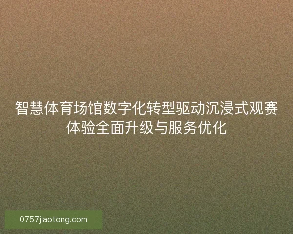 智慧体育场馆数字化转型驱动沉浸式观赛体验全面升级与服务优化