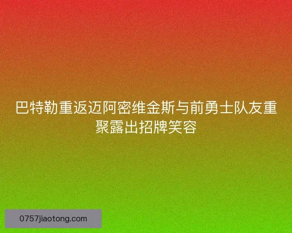 巴特勒重返迈阿密维金斯与前勇士队友重聚露出招牌笑容